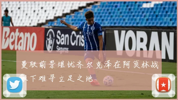 曼联前景堪忧齐尔克泽在阿莫林战术下难寻立足之地
