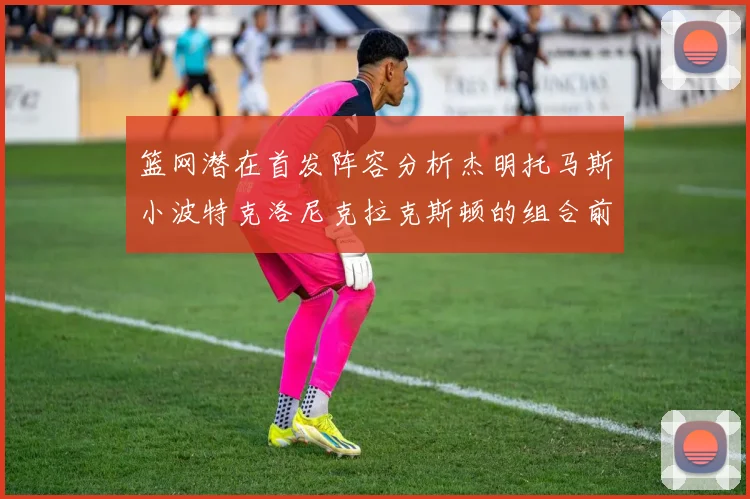 篮网潜在首发阵容分析杰明托马斯小波特克洛尼克拉克斯顿的组合前景