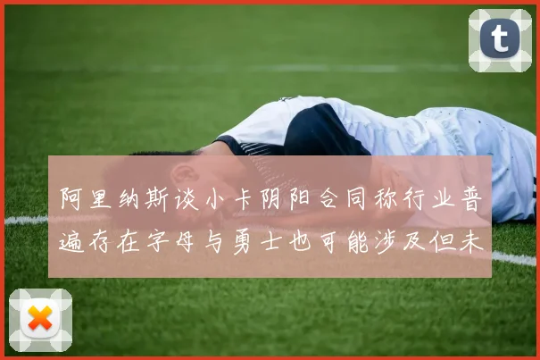 阿里纳斯谈小卡阴阳合同称行业普遍存在字母与勇士也可能涉及但未被查处