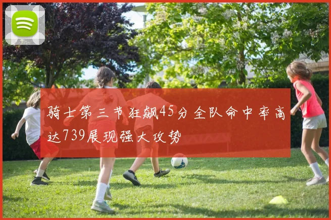 骑士第三节狂飙45分全队命中率高达739展现强大攻势