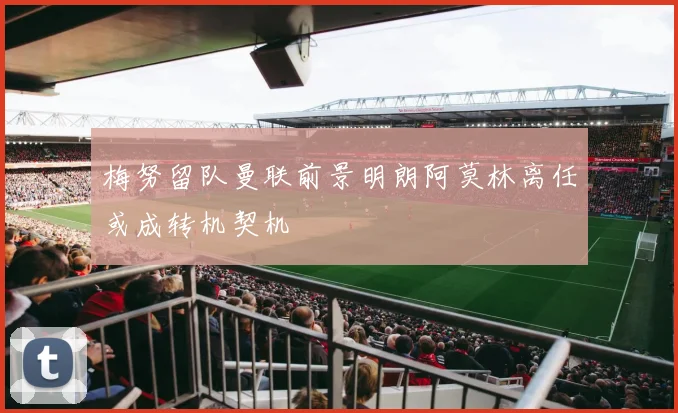 梅努留队曼联前景明朗阿莫林离任或成转机契机
