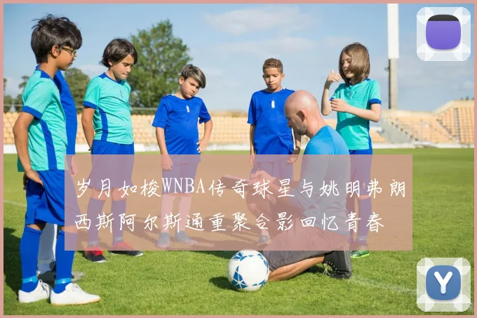 岁月如梭WNBA传奇球星与姚明弗朗西斯阿尔斯通重聚合影回忆青春