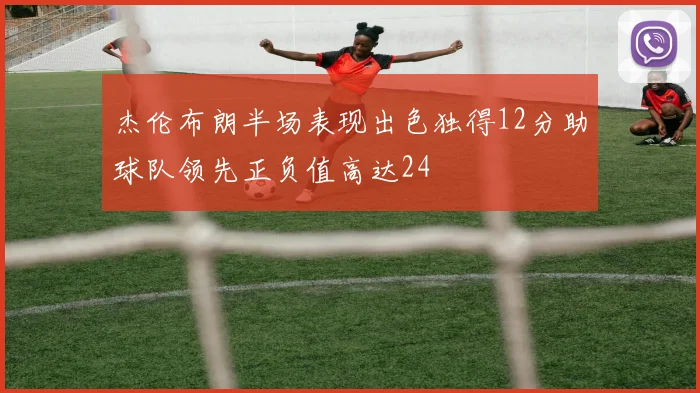 杰伦布朗半场表现出色独得12分助球队领先正负值高达24