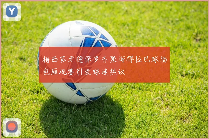 梅西苏牙德保罗齐聚海得拉巴球场包厢观赛引发球迷热议