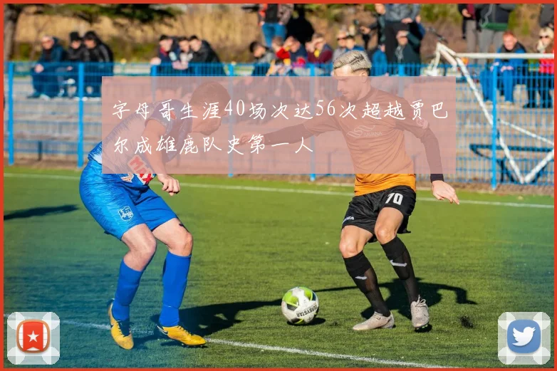 字母哥生涯40场次达56次超越贾巴尔成雄鹿队史第一人