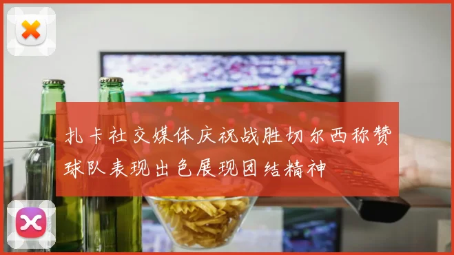 扎卡社交媒体庆祝战胜切尔西称赞球队表现出色展现团结精神