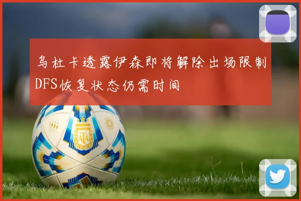 乌杜卡透露伊森即将解除出场限制DFS恢复状态仍需时间