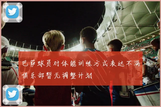 巴萨球员对体能训练方式表达不满俱乐部暂无调整计划