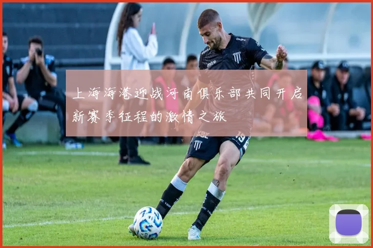 上海海港迎战河南俱乐部共同开启新赛季征程的激情之旅
