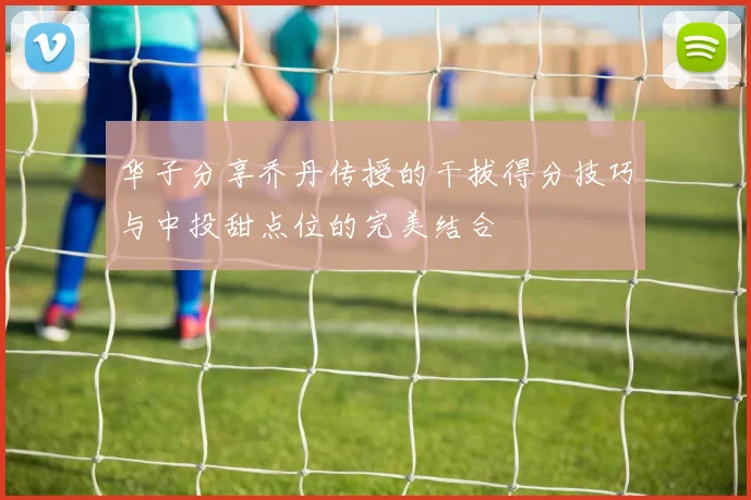 华子分享乔丹传授的干拔得分技巧与中投甜点位的完美结合