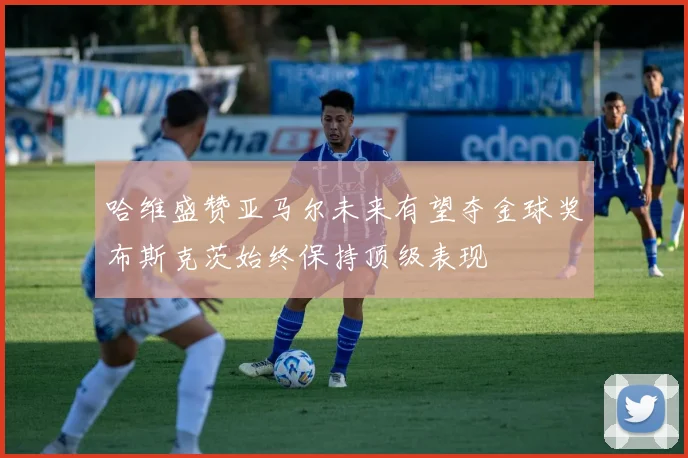 哈维盛赞亚马尔未来有望夺金球奖布斯克茨始终保持顶级表现