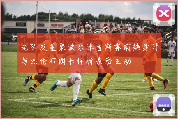 老队友重聚波尔津吉斯赛前热身时与杰伦布朗和怀特亲密互动