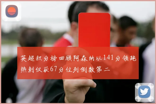 英超积分榜回顾阿森纳以141分领跑热刺仅获67分位列倒数第二