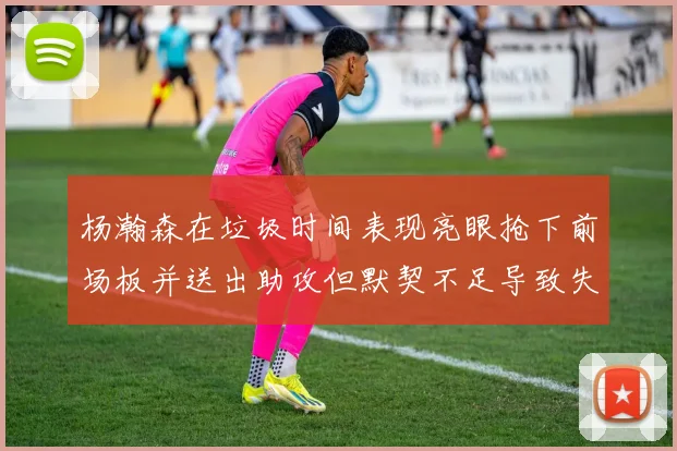 杨瀚森在垃圾时间表现亮眼抢下前场板并送出助攻但默契不足导致失误