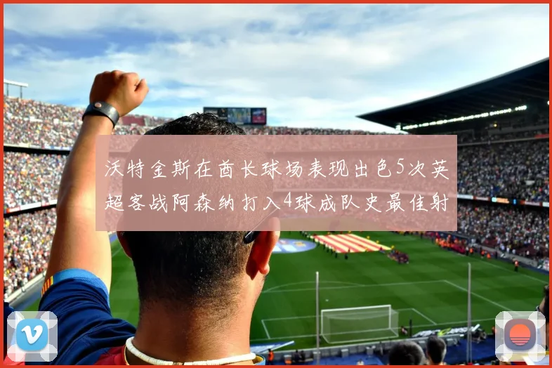 沃特金斯在酋长球场表现出色5次英超客战阿森纳打入4球成队史最佳射手