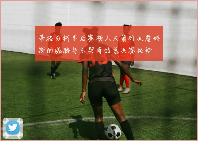 蒂格分析季后赛湖人火箭对决詹姆斯的威胁与东契奇的总决赛经验