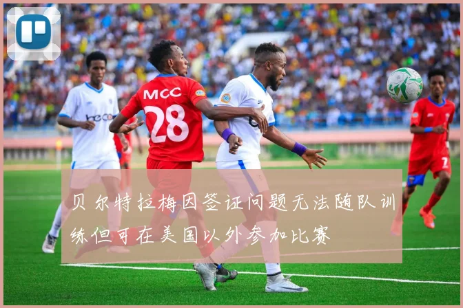 贝尔特拉梅因签证问题无法随队训练但可在美国以外参加比赛