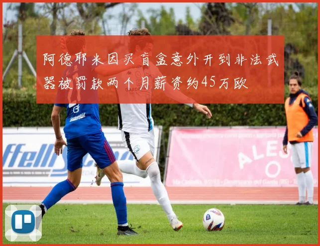 阿德耶米因买盲盒意外开到非法武器被罚款两个月薪资约45万欧