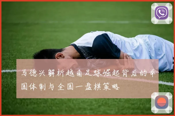 马德兴解析越南足球崛起背后的举国体制与全国一盘棋策略