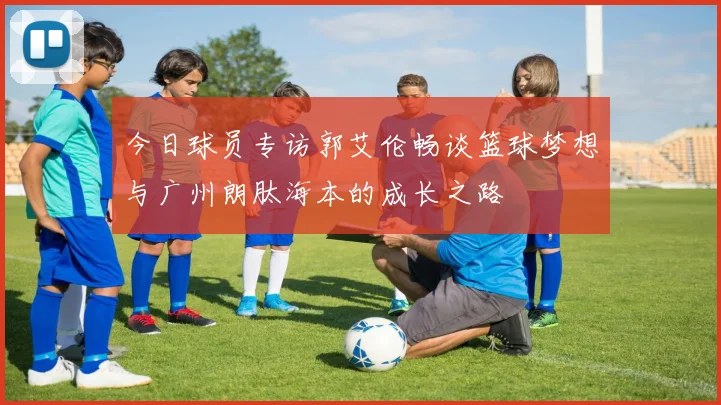 今日球员专访郭艾伦畅谈篮球梦想与广州朗肽海本的成长之路