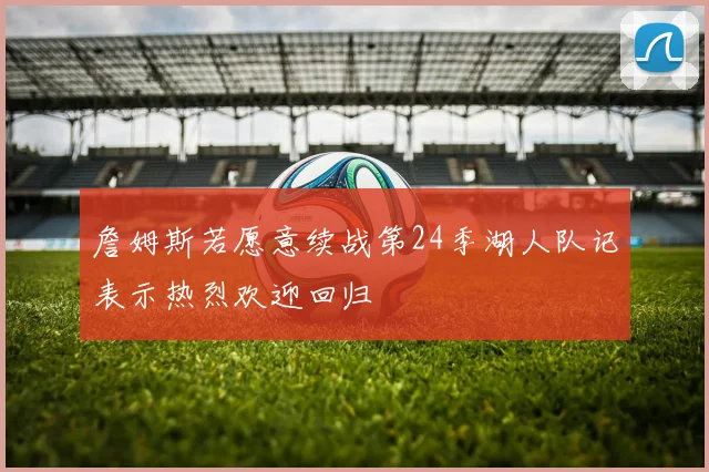 詹姆斯若愿意续战第24季湖人队记表示热烈欢迎回归