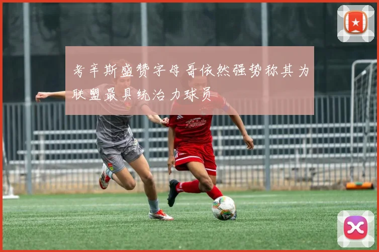 考辛斯盛赞字母哥依然强势称其为联盟最具统治力球员