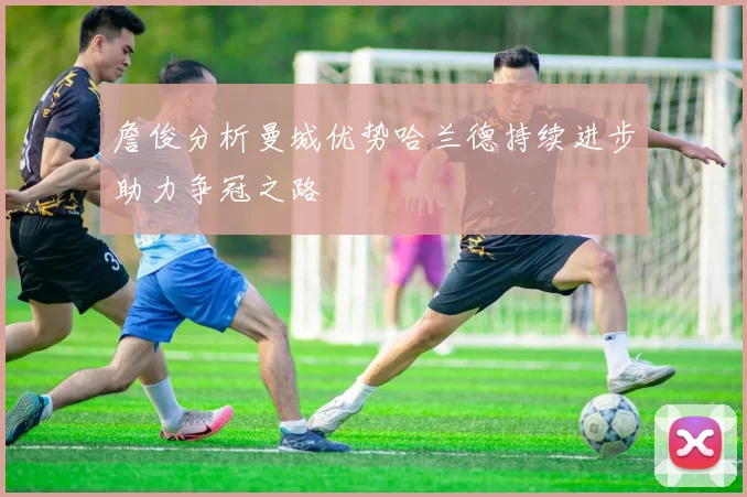 詹俊分析曼城优势哈兰德持续进步助力争冠之路