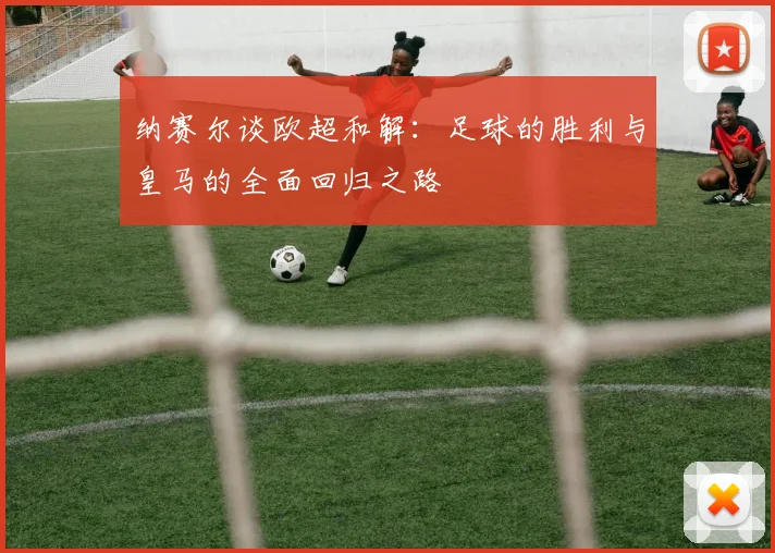 纳赛尔谈欧超和解：足球的胜利与皇马的全面回归之路