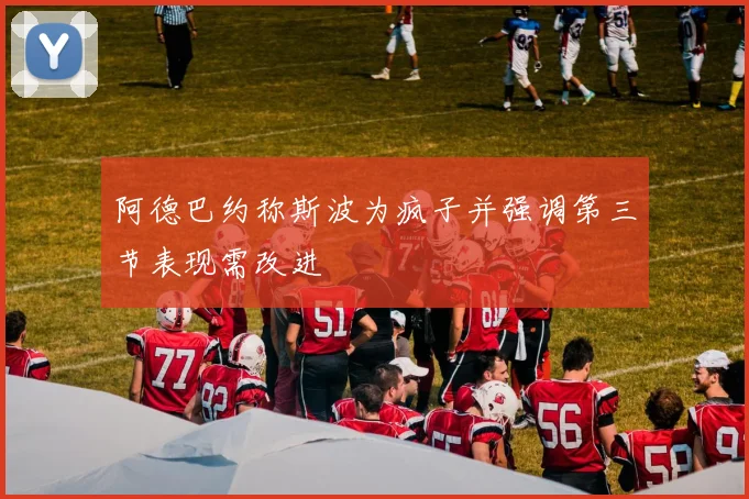 阿德巴约称斯波为疯子并强调第三节表现需改进