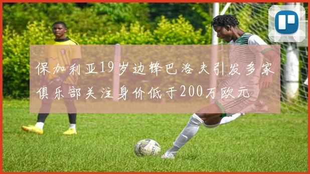 保加利亚19岁边锋巴洛夫引发多家俱乐部关注身价低于200万欧元