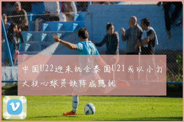 中国U22迎来机会泰国U21或以小打大核心球员缺阵成隐忧
