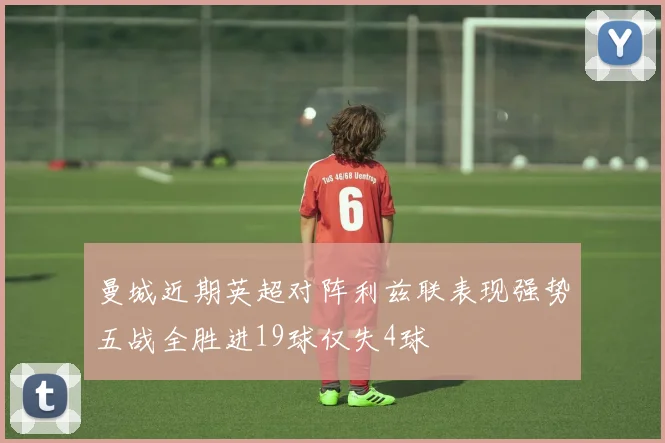 曼城近期英超对阵利兹联表现强势五战全胜进19球仅失4球