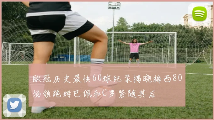 欧冠历史最快60球纪录揭晓梅西80场领跑姆巴佩和C罗紧随其后