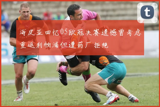 海皮亚回忆05欧冠决赛遗憾曾考虑重返利物浦但遭药厂拒绝